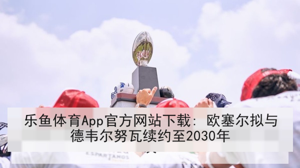 乐鱼体育App官方网站下载: 欧塞尔拟与德韦尔努瓦续约至2030年 乐鱼体育App官方网站下载: 欧塞尔拟与德韦尔努瓦续约至2030年