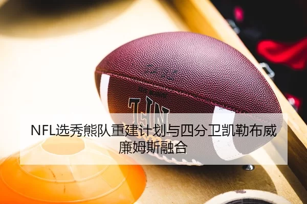 NFL选秀熊队重建计划与四分卫凯勒布威廉姆斯融合