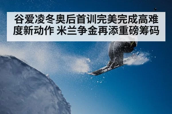 谷爱凌冬奥后首训完美完成高难度新动作 米兰争金再添重磅筹码