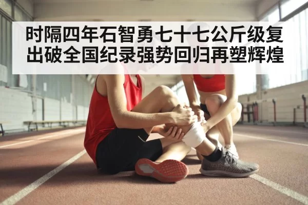 时隔四年石智勇七十七公斤级复出破全国纪录强势回归再塑辉煌